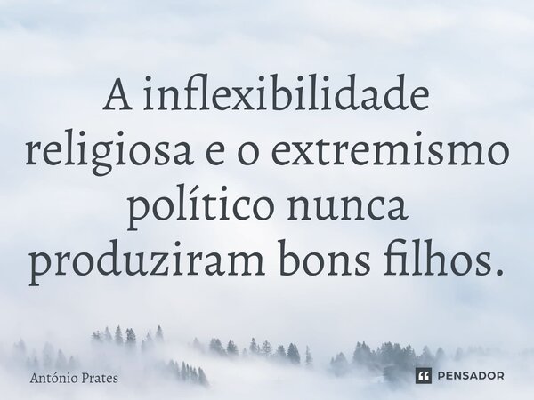 A inflexibilidade religiosa e o extremismo político nunca produziram bons filhos.... Frase de António Prates.