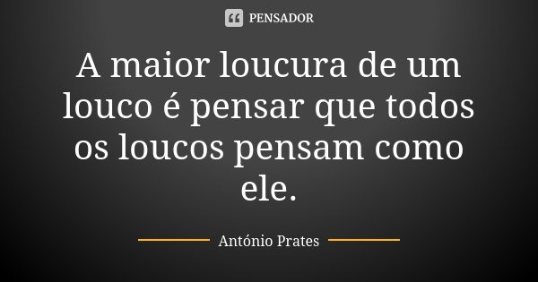A maior loucura de um louco é pensar que todos os loucos pensam como ele.... Frase de António Prates.