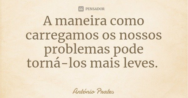 A maneira como carregamos os nossos problemas pode torná-los mais leves.... Frase de António Prates.