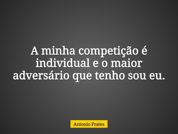 A minha competição é individual e o maior adversário que tenho sou eu.... Frase de Antonio Prates.