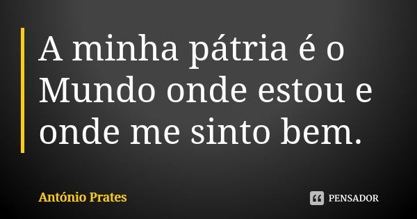 A minha pátria é o Mundo onde estou e onde me sinto bem.... Frase de António Prates.