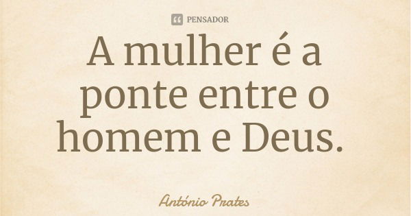 A mulher é a ponte entre o homem e Deus.... Frase de António Prates.