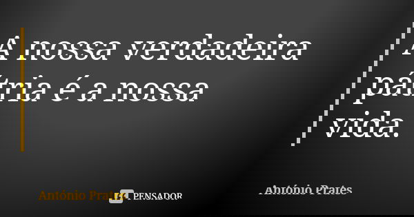 A nossa verdadeira pátria é a nossa vida.... Frase de António Prates.