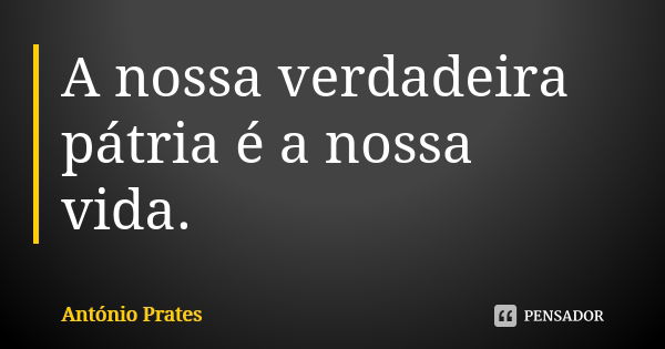 A nossa verdadeira pátria é a nossa vida.... Frase de António Prates.