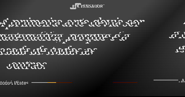 A primeira arte devia ser a matemática, porque é a escada de todas as outras.... Frase de António Prates.