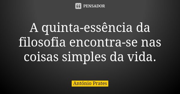 A quinta-essência da filosofia encontra-se nas coisas simples da vida.... Frase de António Prates.