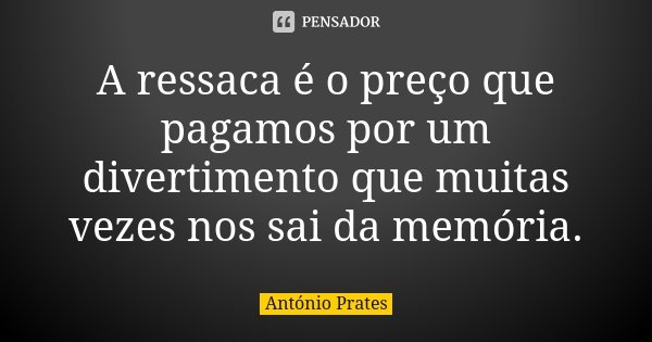 A ressaca é o preço que pagamos por um divertimento que muitas vezes nos sai da memória.... Frase de António Prates.