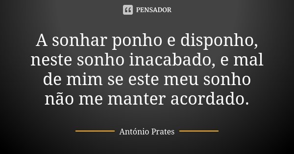 A sonhar ponho e disponho, neste sonho inacabado, e mal de mim se este meu sonho não me manter acordado.... Frase de António Prates.