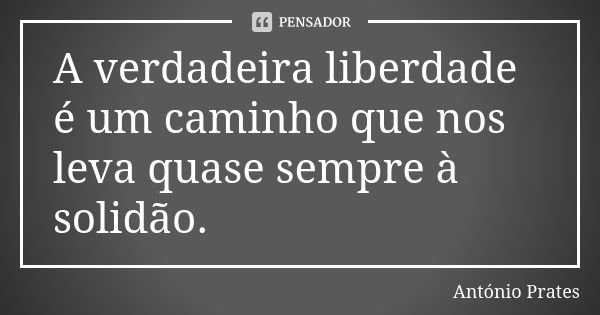 A verdadeira liberdade é um caminho que nos leva quase sempre à solidão.... Frase de António Prates.