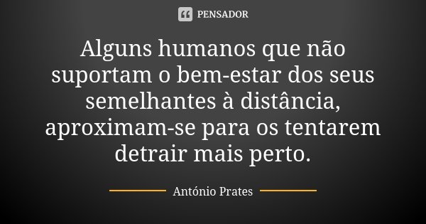 Alguns humanos que não suportam o bem-estar dos seus semelhantes à distância, aproximam-se para os tentarem detrair mais perto.... Frase de António Prates.