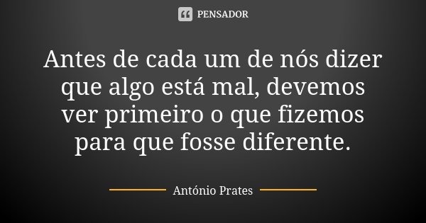 Antes de cada um de nós dizer que algo está mal, devemos ver primeiro o que fizemos para que fosse diferente.... Frase de António Prates.