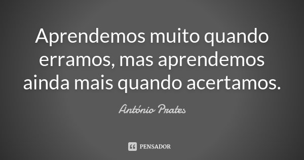 Aprendemos muito quando erramos, mas aprendemos ainda mais quando acertamos.... Frase de António Prates.