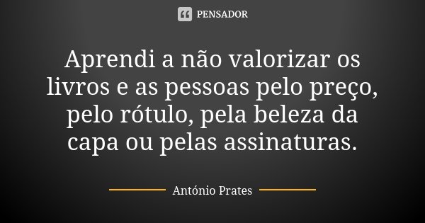 Aprendi a não valorizar os livros e as pessoas pelo preço, pelo rótulo, pela beleza da capa ou pelas assinaturas.... Frase de António Prates.