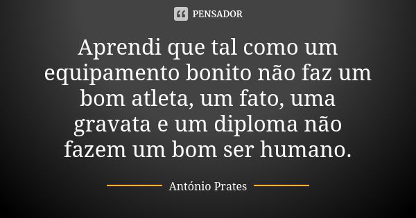 Aprendi que tal como um equipamento bonito não faz um bom atleta, um fato, uma gravata e um diploma não fazem um bom ser humano.... Frase de António Prates.