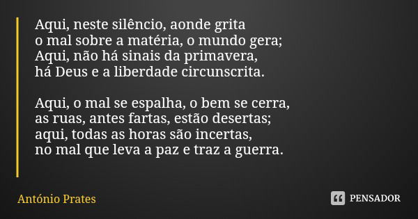 Aqui, neste silêncio, aonde grita
o mal sobre a matéria, o mundo gera;
Aqui, não há sinais da primavera,
há Deus e a liberdade circunscrita. Aqui, o mal se espa... Frase de António Prates.