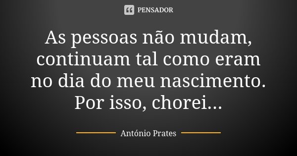As pessoas não mudam, continuam tal como eram no dia do meu nascimento. Por isso, chorei...... Frase de António Prates.