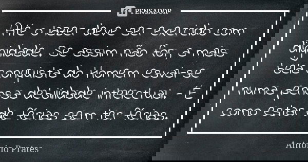 Até o lazer deve ser exercido com dignidade. Se assim não for, a mais bela conquista do Homem esvai-se numa penosa debilidade intelectual. - É como estar de fér... Frase de António Prates.