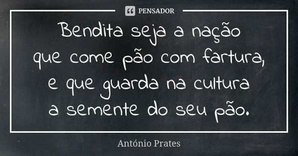 Bendita seja a nação que come pão com fartura, e que guarda na cultura a semente do seu pão.... Frase de António Prates.