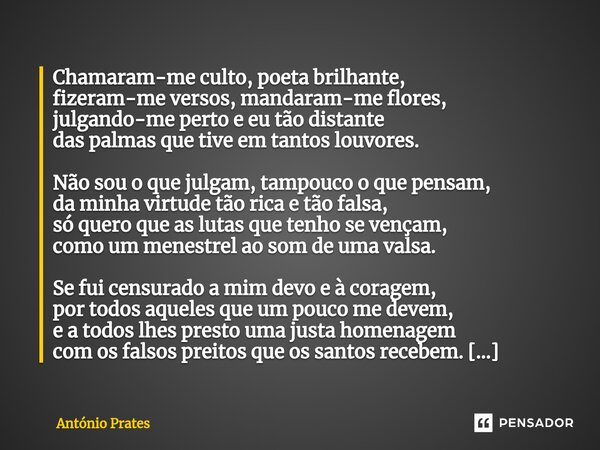 ⁠Chamaram-me culto, poeta brilhante, fizeram-me versos, mandaram-me flores, julgando-me perto e eu tão distante das palmas que tive em tantos louvores. Não sou ... Frase de António Prates.