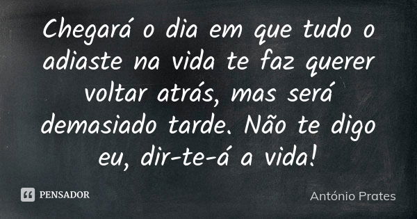 Chegará o dia em que tudo o adiaste na vida te faz querer voltar atrás, mas será demasiado tarde. Não te digo eu, dir-te-á a vida!... Frase de António Prates.