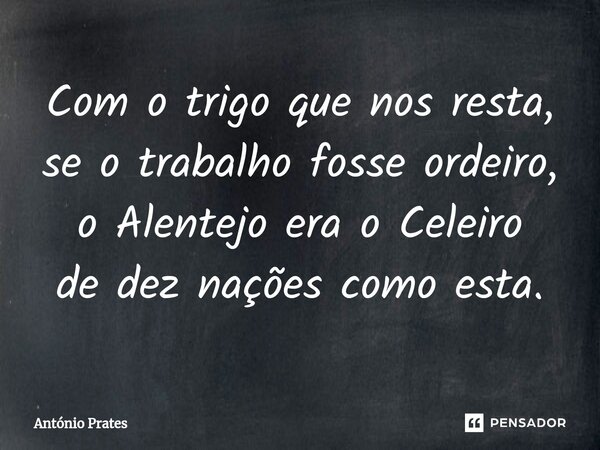 Com o trigo que nos resta, ⁠se o trabalho fosse ordeiro, o Alentejo era o Celeiro de dez nações como esta.... Frase de António Prates.