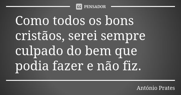 Como todos os bons cristãos, serei sempre culpado do bem que podia fazer e não fiz.... Frase de António Prates.