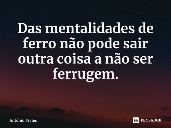 ⁠Das mentalidades de ferro não pode sair outra coisa a não ser ferrugem.... Frase de António Prates.