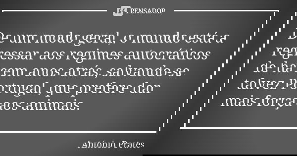 De um modo geral, o mundo está a regressar aos regimes autocráticos de há cem anos atrás, salvando-se talvez Portugal, que prefere dar mais força aos animais.... Frase de António Prates.