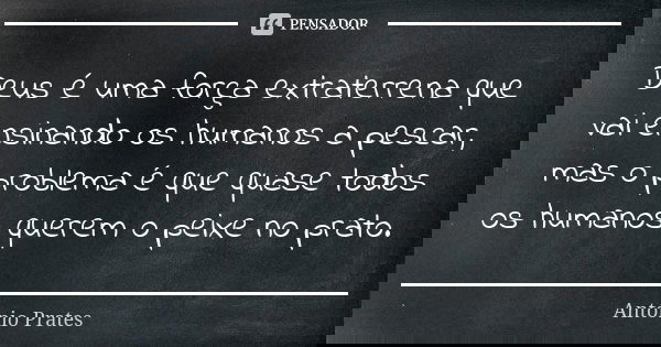 Deus é uma força extraterrena que vai ensinando os humanos a pescar, mas o problema é que quase todos os humanos querem o peixe no prato.... Frase de António Prates.