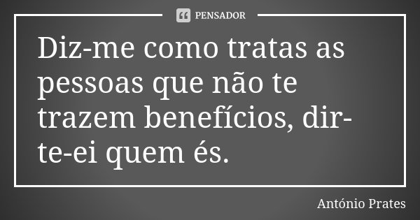Diz-me como tratas as pessoas que não te trazem benefícios, dir-te-ei quem és.... Frase de António Prates.