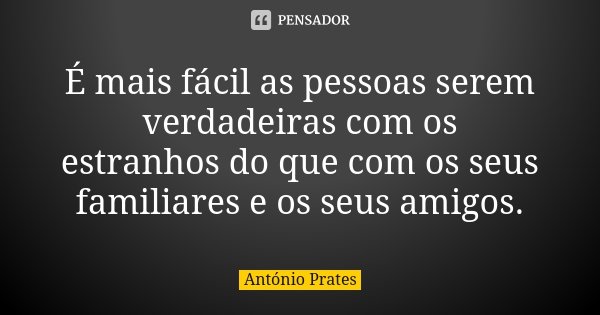 É mais fácil as pessoas serem verdadeiras com os estranhos do que com os seus familiares e os seus amigos.... Frase de António Prates.