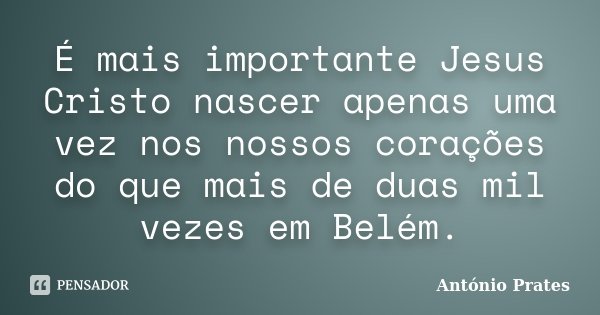 É mais importante Jesus Cristo nascer apenas uma vez nos nossos corações do que mais de duas mil vezes em Belém.... Frase de António Prates.