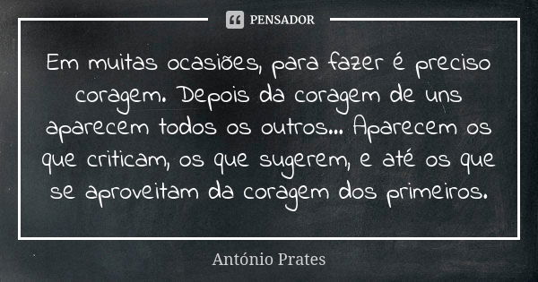 Em muitas ocasiões, para fazer é preciso coragem. Depois da coragem de uns aparecem todos os outros… Aparecem os que criticam, os que sugerem, e até os que se a... Frase de António Prates.