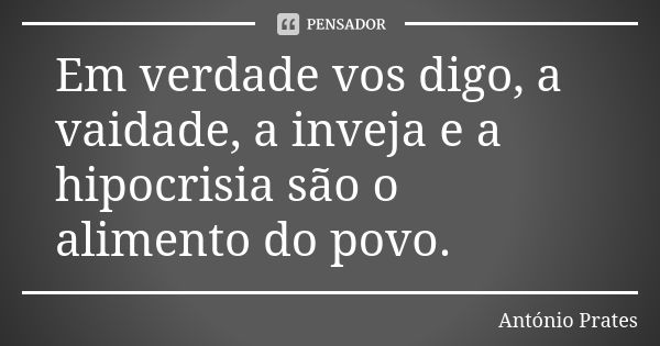 Em verdade vos digo, a vaidade, a inveja e a hipocrisia são o alimento do povo.... Frase de António Prates.