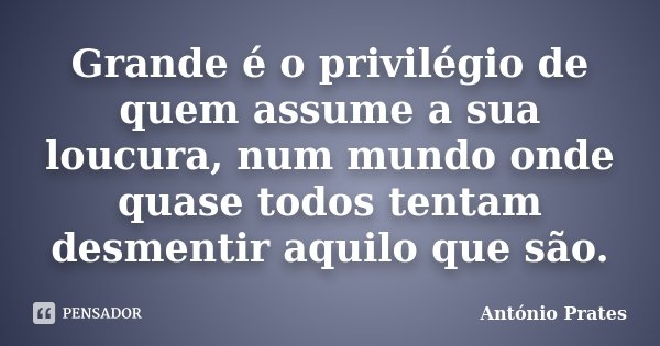 Grande é o privilégio de quem assume a sua loucura, num mundo onde quase todos tentam desmentir aquilo que são.... Frase de António Prates.
