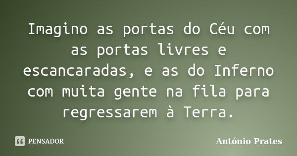 Imagino as portas do Céu com as portas livres e escancaradas, e as do Inferno com muita gente na fila para regressarem à Terra.... Frase de António Prates.