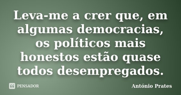 Leva-me a crer que, em algumas democracias, os políticos mais honestos estão quase todos desempregados.... Frase de António Prates.