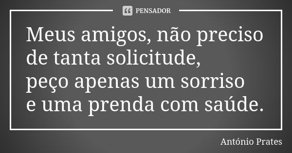 Meus amigos, não preciso de tanta solicitude, peço apenas um sorriso e uma prenda com saúde.... Frase de António Prates.