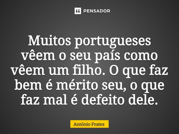 ⁠Muitos portugueses vêem o seu país como vêem um filho. O que faz bem é mérito seu, o que faz mal é defeito dele.... Frase de António Prates.