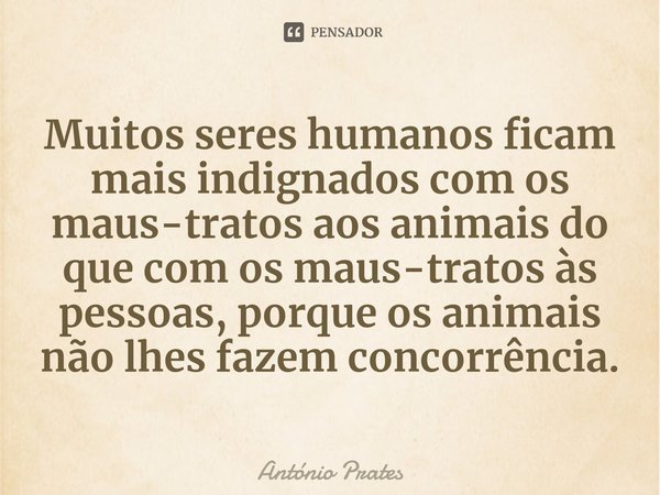 ⁠Muitos seres humanos ficam mais indignados com os maus-tratos aos animais do que com os maus-tratos⁠ às pessoas, porque os animais não lhes fazem concorrência.... Frase de António Prates.