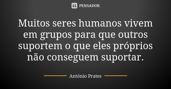 Muitos seres humanos​ vivem em grupos para que outros suportem o que eles próprios não conseguem suportar.... Frase de António Prates.
