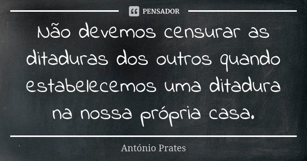 Não devemos censurar as ditaduras dos outros quando estabelecemos uma ditadura na nossa própria casa.... Frase de António Prates.