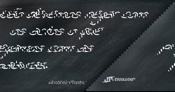 Não devemos negar com os actos o que pregamos com as palavras.... Frase de António Prates.