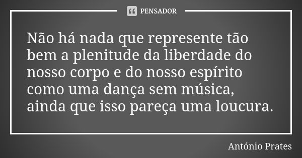 Não há nada que represente tão bem a plenitude da liberdade do nosso corpo e do nosso espírito como uma dança sem música, ainda que isso pareça uma loucura.... Frase de António Prates.