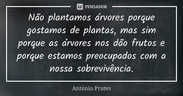 Não plantamos árvores porque gostamos de plantas, mas sim porque as árvores nos dão frutos e porque estamos preocupados com a nossa sobrevivência.... Frase de António Prates.