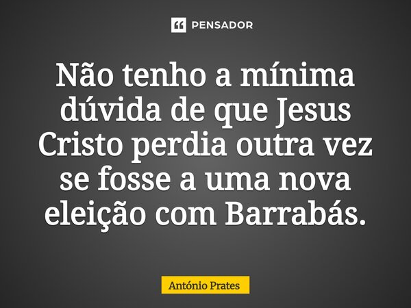 ⁠Não tenho a mínima dúvida de que Jesus Cristo perdia outra vez se fosse a uma nova eleição com Barrabás.... Frase de António Prates.