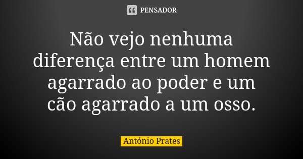 Não vejo nenhuma diferença entre um homem agarrado ao poder e um cão agarrado a um osso.... Frase de António Prates.