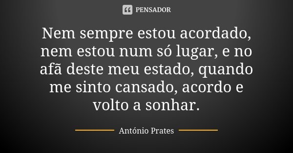 Nem sempre estou acordado, nem estou num só lugar, e no afã deste meu estado, quando me sinto cansado, acordo e volto a sonhar.... Frase de António Prates.