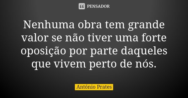 Nenhuma obra tem grande valor se não tiver uma forte oposição por parte daqueles que vivem perto de nós.... Frase de António Prates.