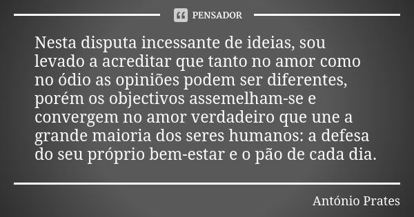 Nesta disputa incessante de ideias, sou levado a acreditar que tanto no amor como no ódio as opiniões podem ser diferentes, porém os objectivos assemelham-se e ... Frase de António Prates.